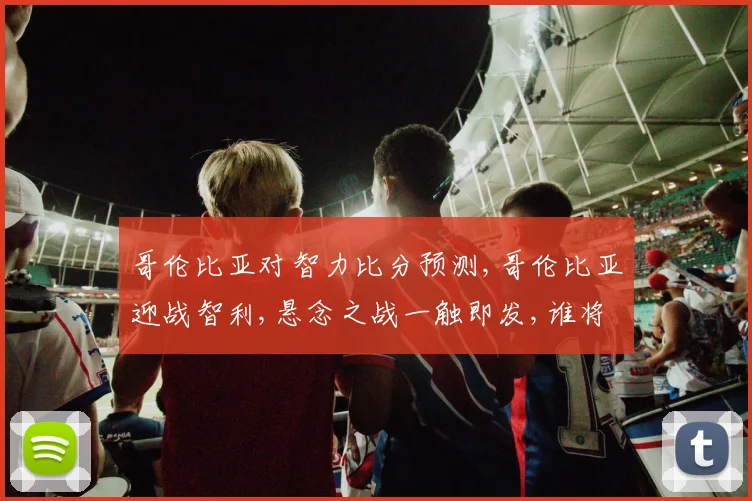 哥伦比亚对智力比分预测,哥伦比亚迎战智利,悬念之战一触即发,谁将笑到最后